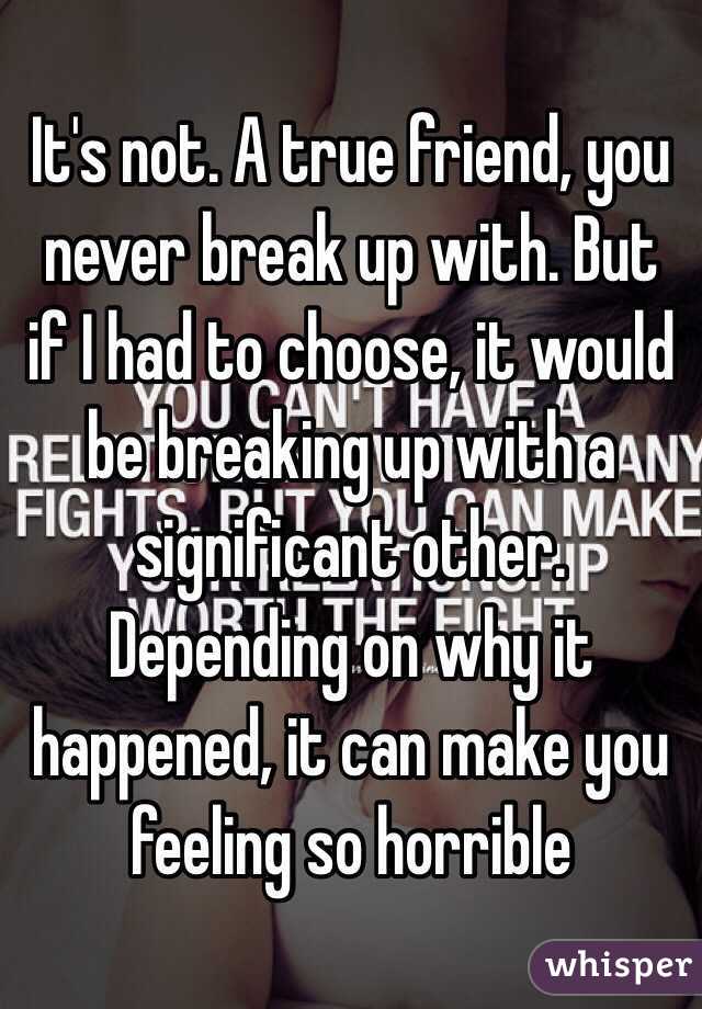 It's not. A true friend, you never break up with. But if I had to choose, it would be breaking up with a significant other. Depending on why it happened, it can make you feeling so horrible 