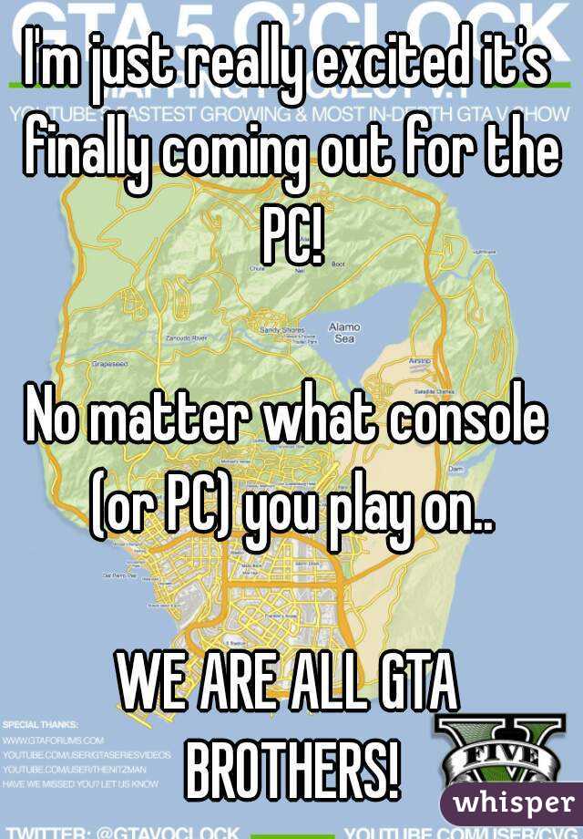 I'm just really excited it's finally coming out for the PC!

No matter what console (or PC) you play on..

WE ARE ALL GTA BROTHERS!
