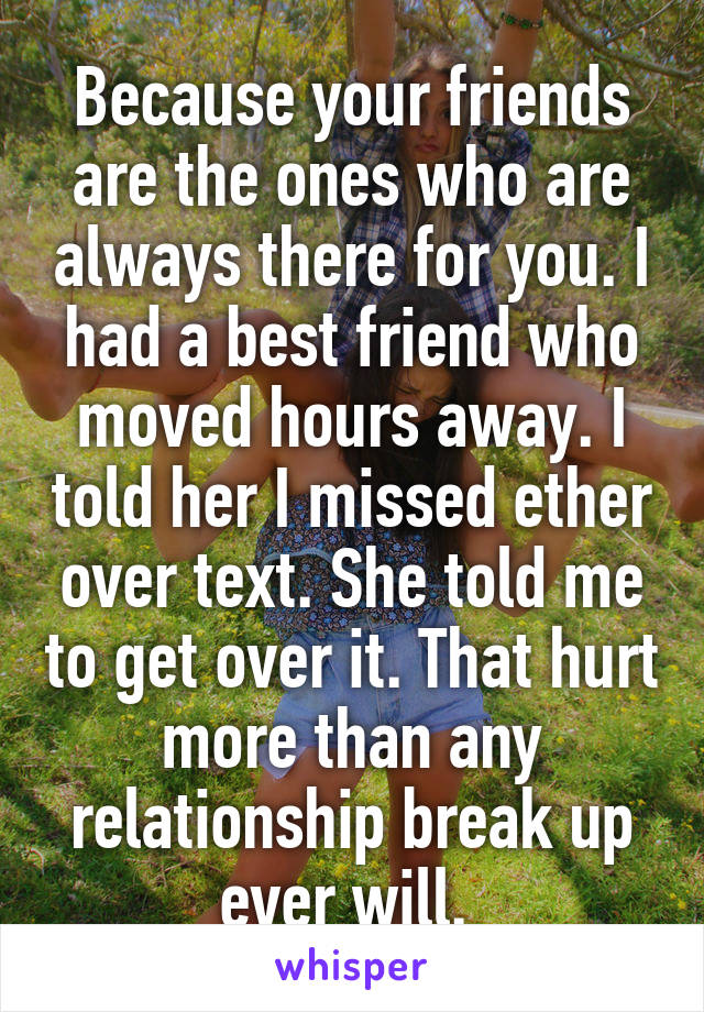 Because your friends are the ones who are always there for you. I had a best friend who moved hours away. I told her I missed ether over text. She told me to get over it. That hurt more than any relationship break up ever will. 