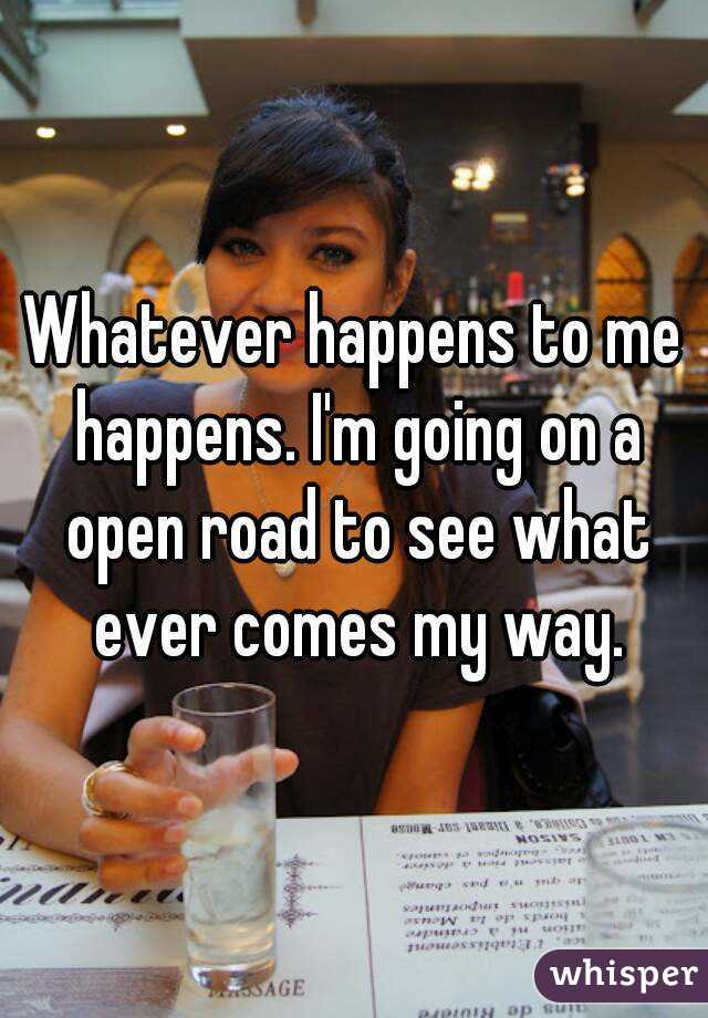 Whatever happens to me happens. I'm going on a open road to see what ever comes my way.