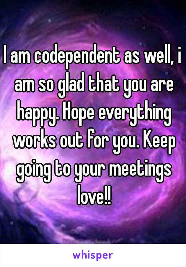 I am codependent as well, i am so glad that you are happy. Hope everything works out for you. Keep going to your meetings love!!