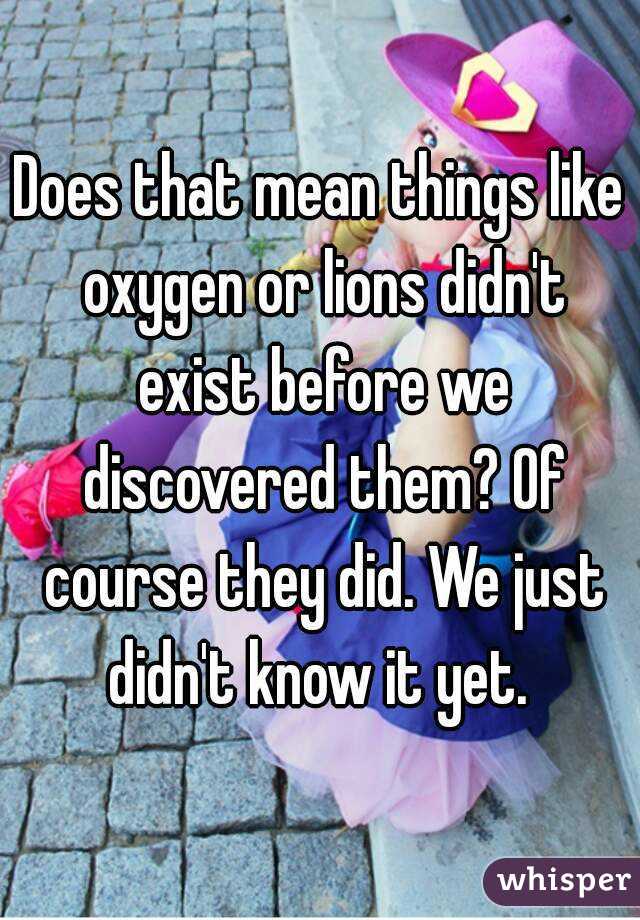 Does that mean things like oxygen or lions didn't exist before we discovered them? Of course they did. We just didn't know it yet. 
