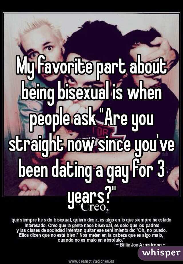 My favorite part about being bisexual is when people ask "Are you straight now since you've been dating a gay for 3 years?" 