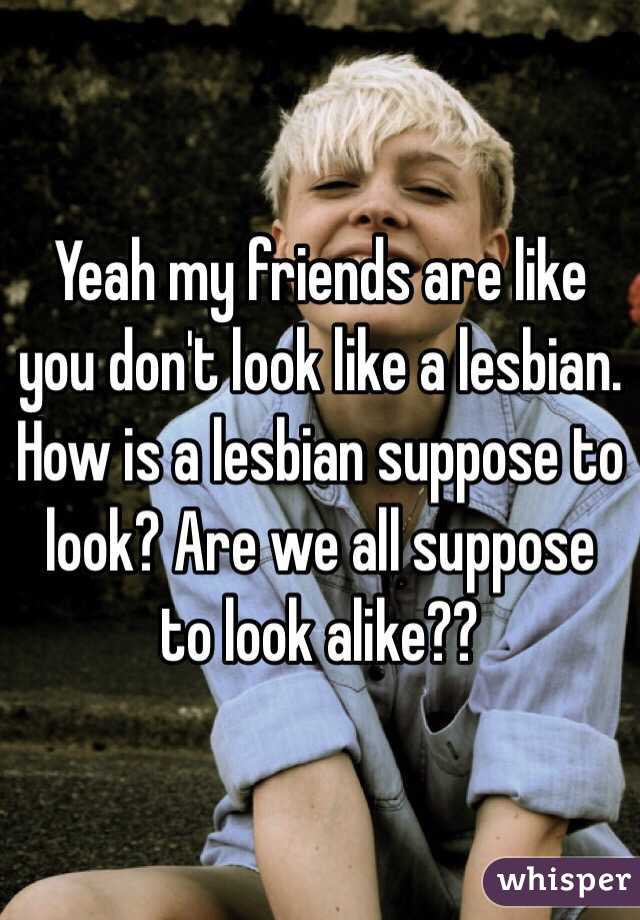 Yeah my friends are like you don't look like a lesbian. How is a lesbian suppose to look? Are we all suppose to look alike??