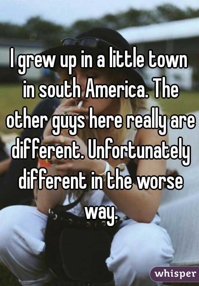 I grew up in a little town in south America. The other guys here really are different. Unfortunately different in the worse way.