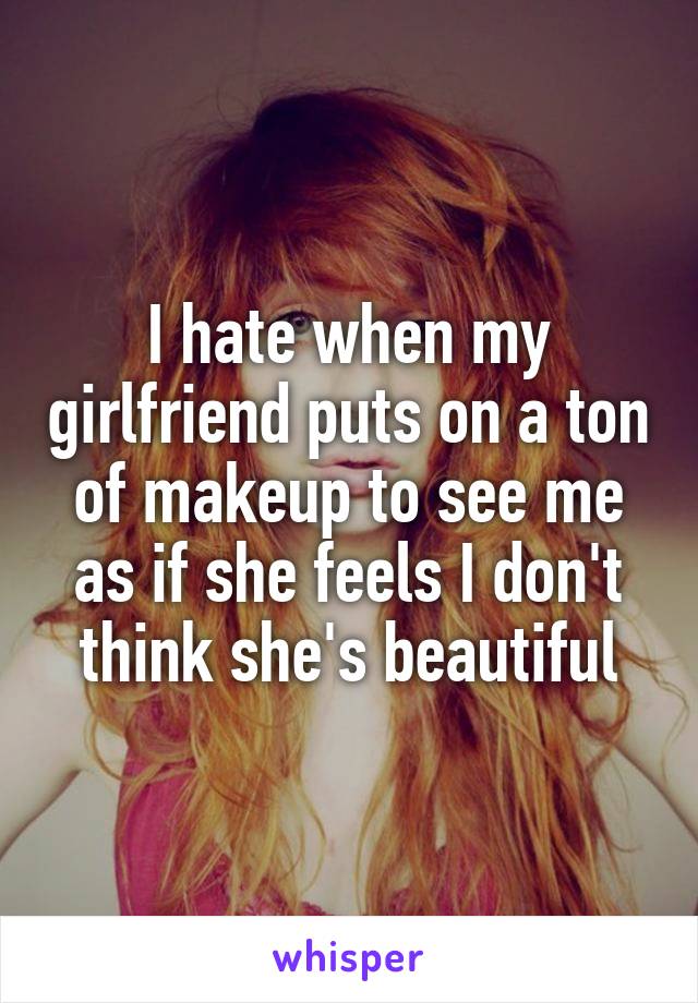 I hate when my girlfriend puts on a ton of makeup to see me as if she feels I don't think she's beautiful