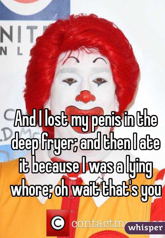 And I lost my penis in the deep fryer; and then I ate it because I was a lying whore; oh wait that's you 