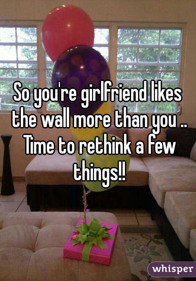 So you're girlfriend likes the wall more than you .. Time to rethink a few things!!