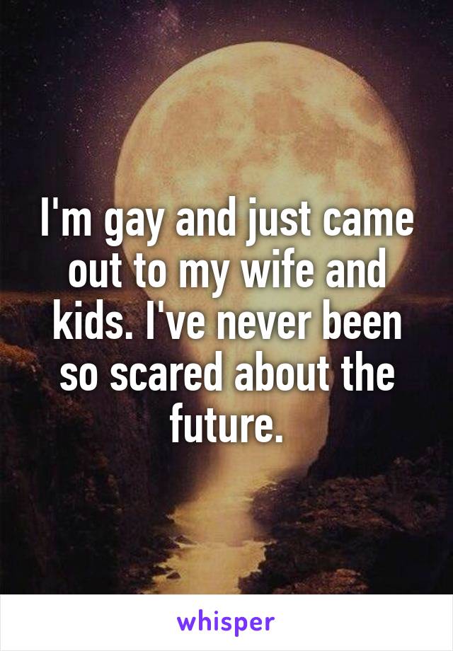 I'm gay and just came out to my wife and kids. I've never been so scared about the future.