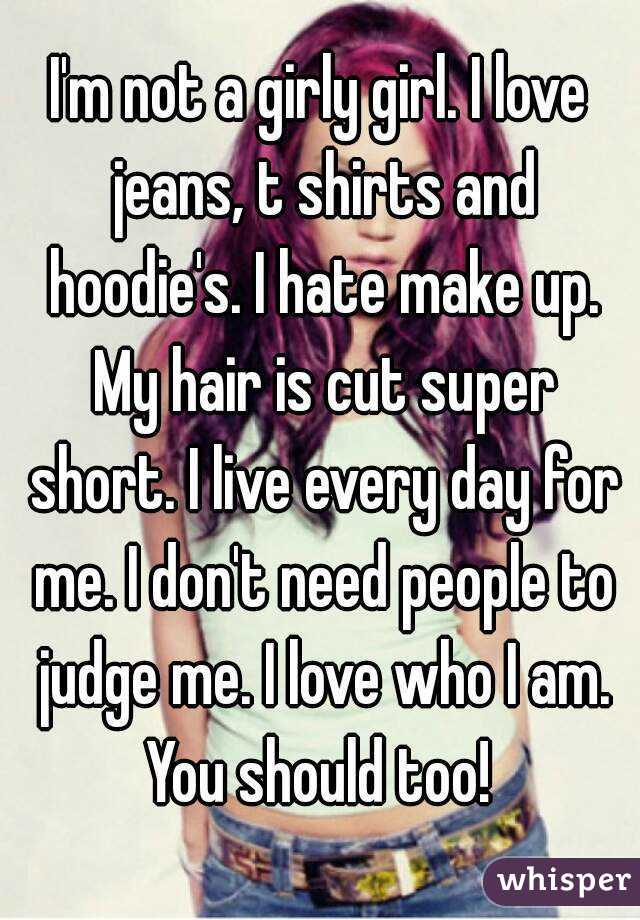 I'm not a girly girl. I love jeans, t shirts and hoodie's. I hate make up. My hair is cut super short. I live every day for me. I don't need people to judge me. I love who I am. You should too! 