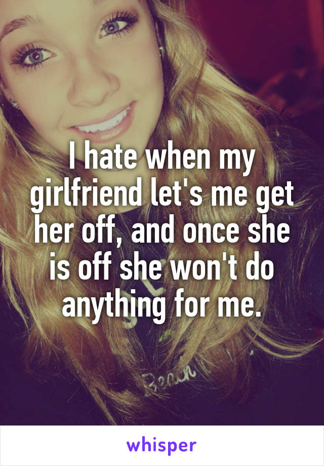 I hate when my girlfriend let's me get her off, and once she is off she won't do anything for me.