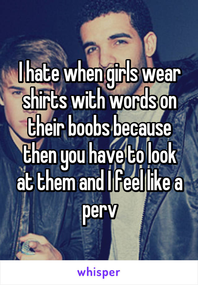 I hate when girls wear shirts with words on their boobs because then you have to look at them and I feel like a perv