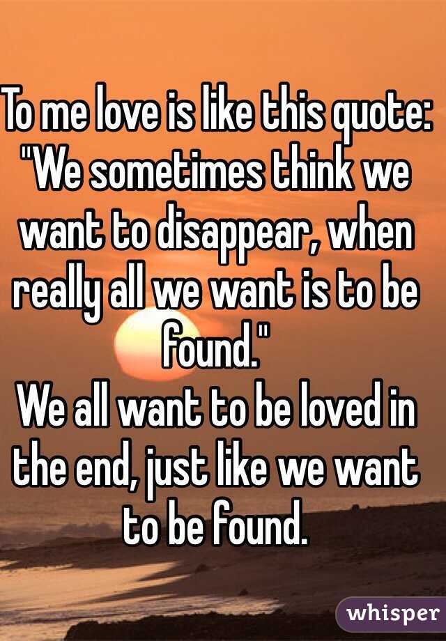 To me love is like this quote: "We sometimes think we want to disappear, when really all we want is to be found."
We all want to be loved in the end, just like we want to be found. 