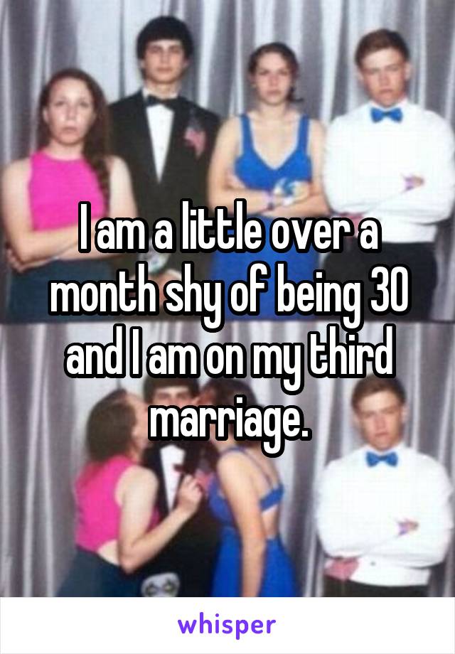 I am a little over a month shy of being 30 and I am on my third marriage.