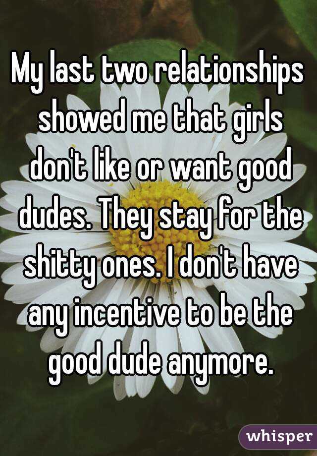 My last two relationships showed me that girls don't like or want good dudes. They stay for the shitty ones. I don't have any incentive to be the good dude anymore.