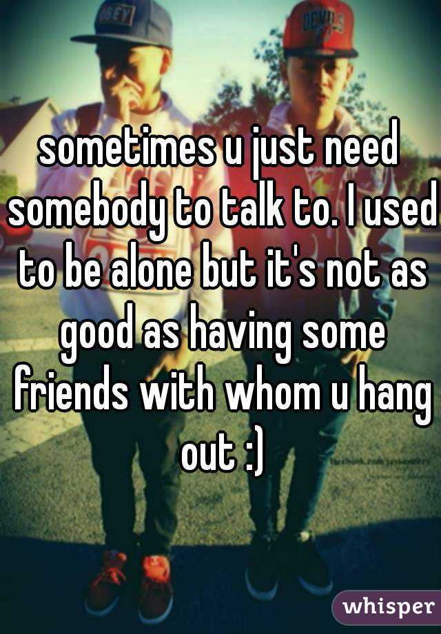 sometimes u just need somebody to talk to. I used to be alone but it's not as good as having some friends with whom u hang out :)