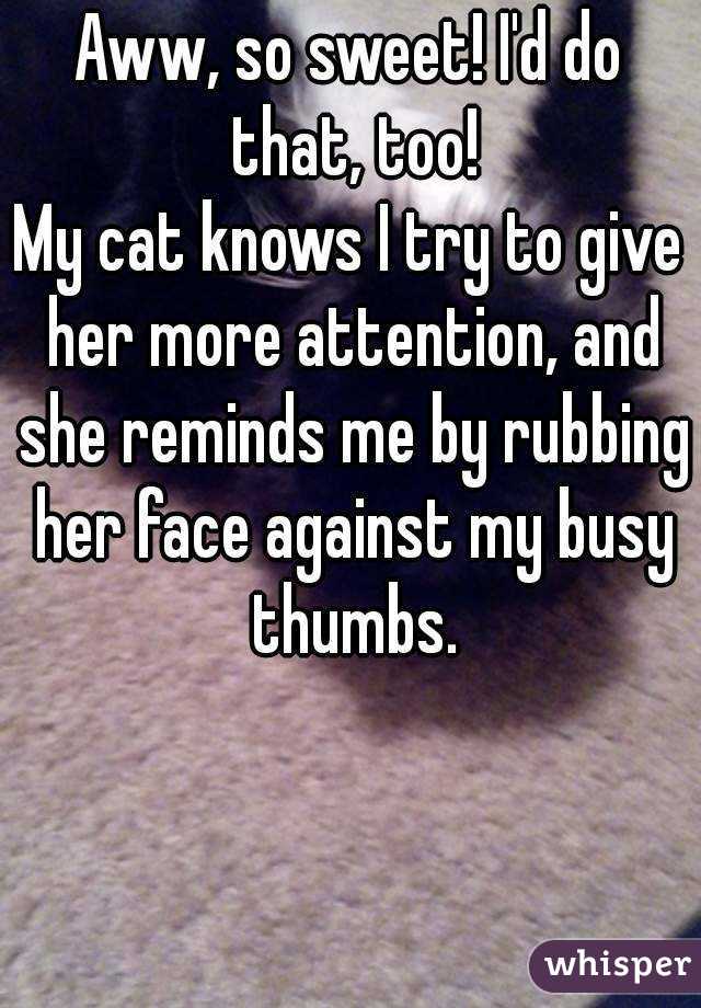 Aww, so sweet! I'd do that, too!
My cat knows I try to give her more attention, and she reminds me by rubbing her face against my busy thumbs.