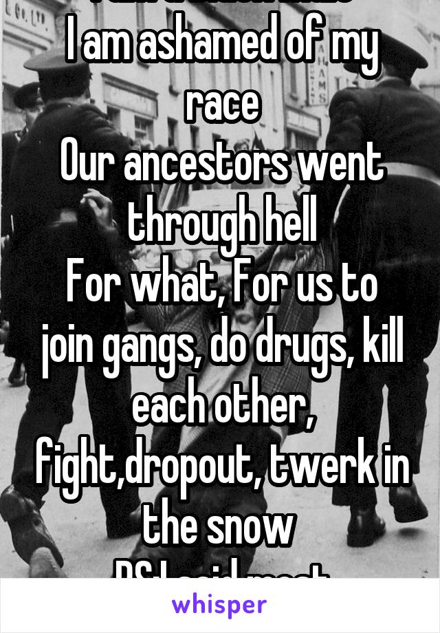 I am a black male
I am ashamed of my race
Our ancestors went through hell
For what, For us to join gangs, do drugs, kill each other, fight,dropout, twerk in the snow 
PS:I said most
Better urself