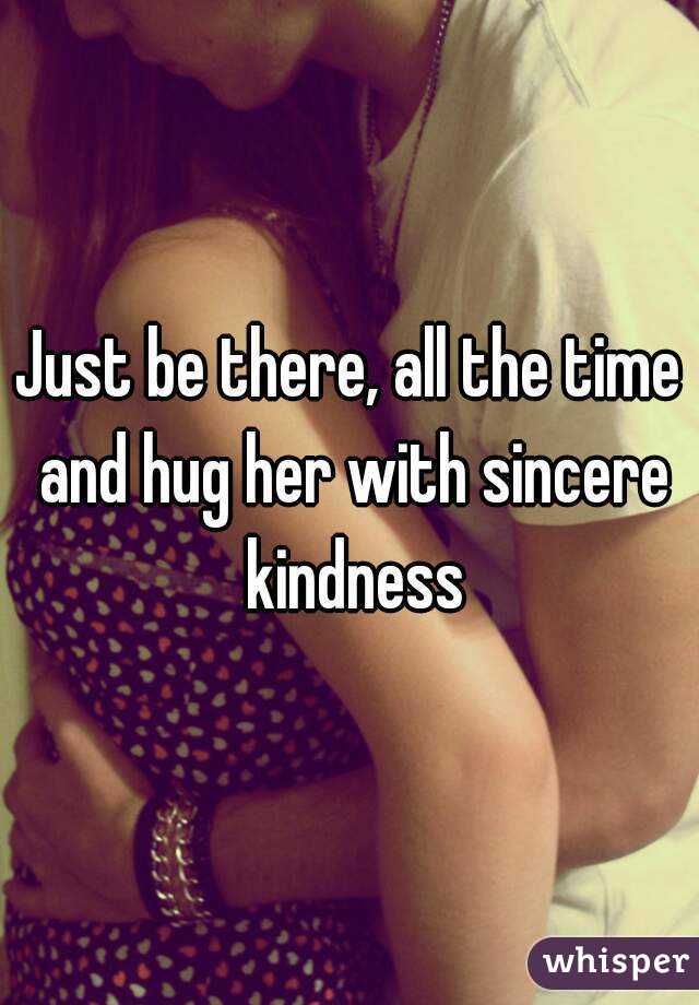 Just be there, all the time and hug her with sincere kindness