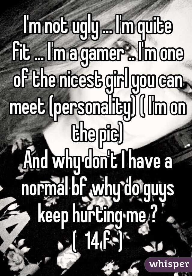 I'm not ugly ... I'm quite fit ... I'm a gamer .. I'm one of the nicest girl you can meet (personality) ( I'm on the pic)
And why don't I have a normal bf why do guys keep hurting me ?
(  14 f  )