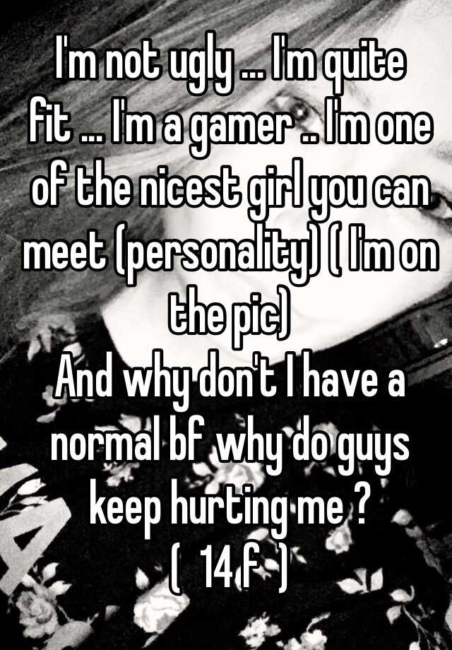 I'm not ugly ... I'm quite fit ... I'm a gamer .. I'm one of the nicest girl you can meet (personality) ( I'm on the pic)
And why don't I have a normal bf why do guys keep hurting me ?
(  14 f  )