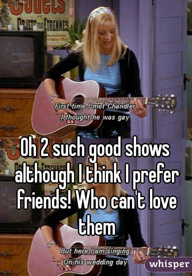 Oh 2 such good shows although I think I prefer friends! Who can't love them