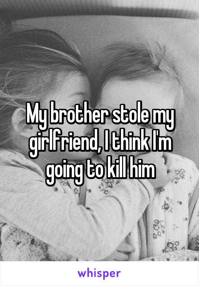 My brother stole my girlfriend, I think I'm going to kill him
