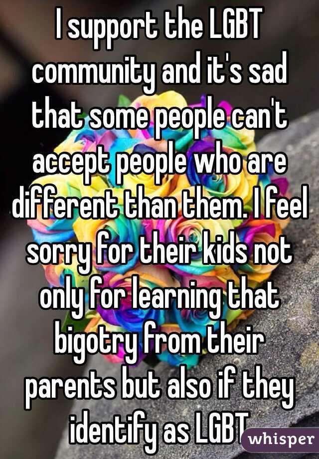 I support the LGBT community and it's sad that some people can't accept people who are different than them. I feel sorry for their kids not only for learning that bigotry from their parents but also if they identify as LGBT 