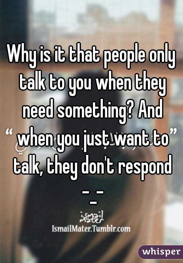 Why is it that people only talk to you when they need something? And when you just want to talk, they don't respond -_-