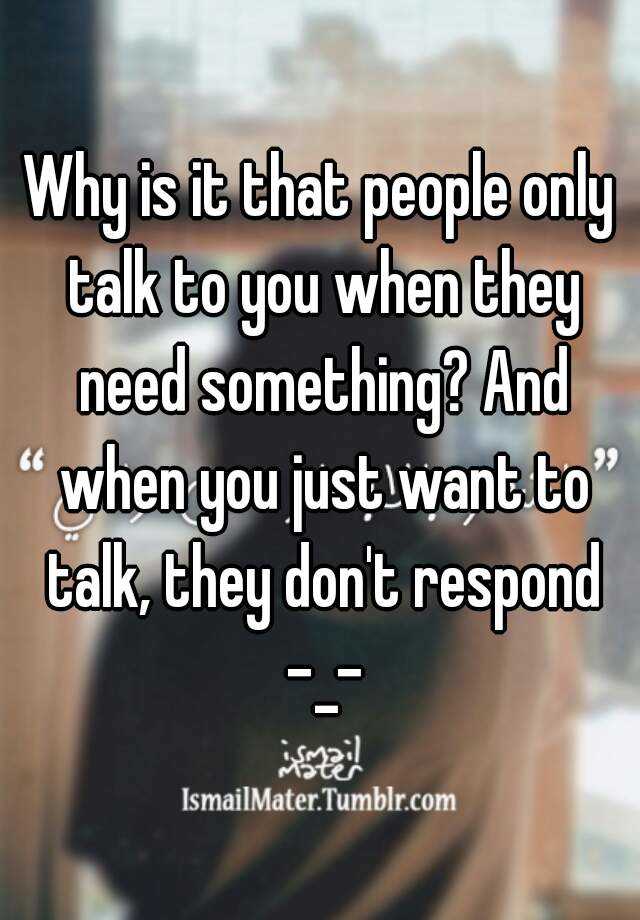 Why Is It That People Only Talk To You When They Need Something And When You Just Want To Talk