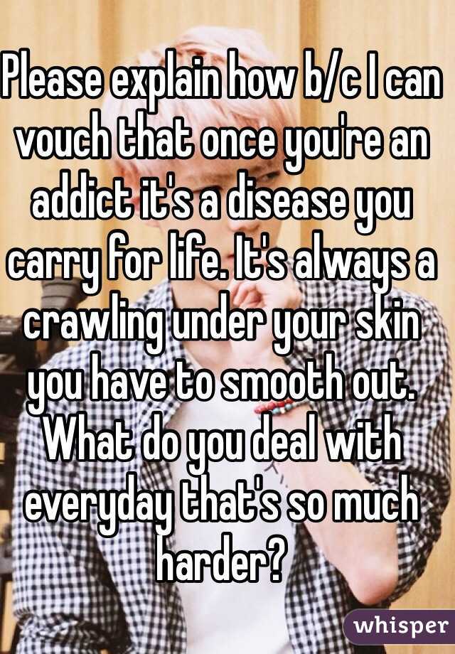 Please explain how b/c I can vouch that once you're an addict it's a disease you carry for life. It's always a crawling under your skin you have to smooth out. What do you deal with everyday that's so much harder?