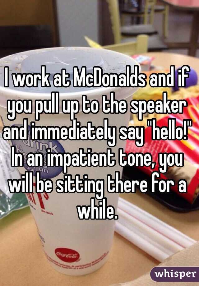I work at McDonalds and if you pull up to the speaker and immediately say "hello!" In an impatient tone, you will be sitting there for a while.  
