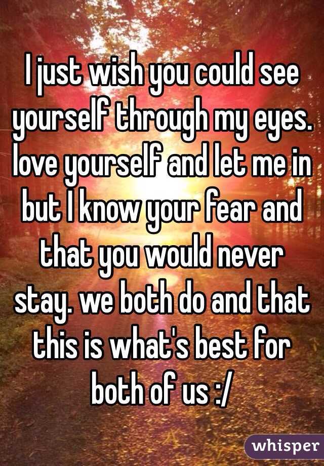 I just wish you could see yourself through my eyes. love yourself and let me in but I know your fear and that you would never stay. we both do and that this is what's best for both of us :/