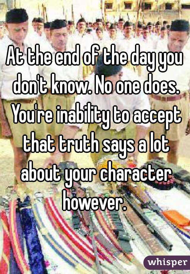 At the end of the day you don't know. No one does. You're inability to accept that truth says a lot about your character however. 