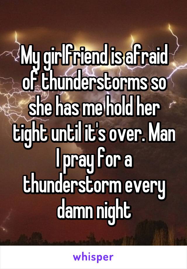 My girlfriend is afraid of thunderstorms so she has me hold her tight until it's over. Man I pray for a thunderstorm every damn night