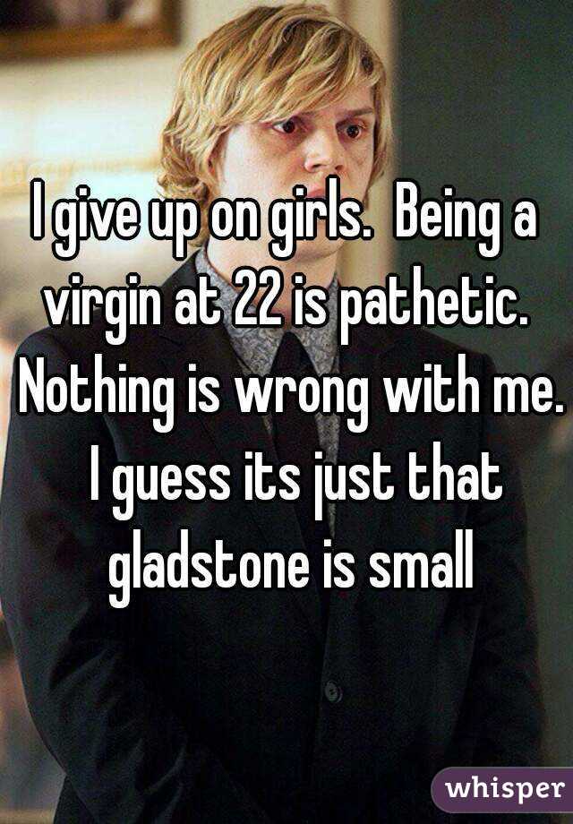 I give up on girls.  Being a virgin at 22 is pathetic.  Nothing is wrong with me.  I guess its just that gladstone is small