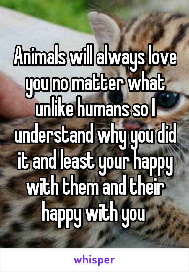 Animals will always love you no matter what unlike humans so I understand why you did it and least your happy with them and their happy with you 