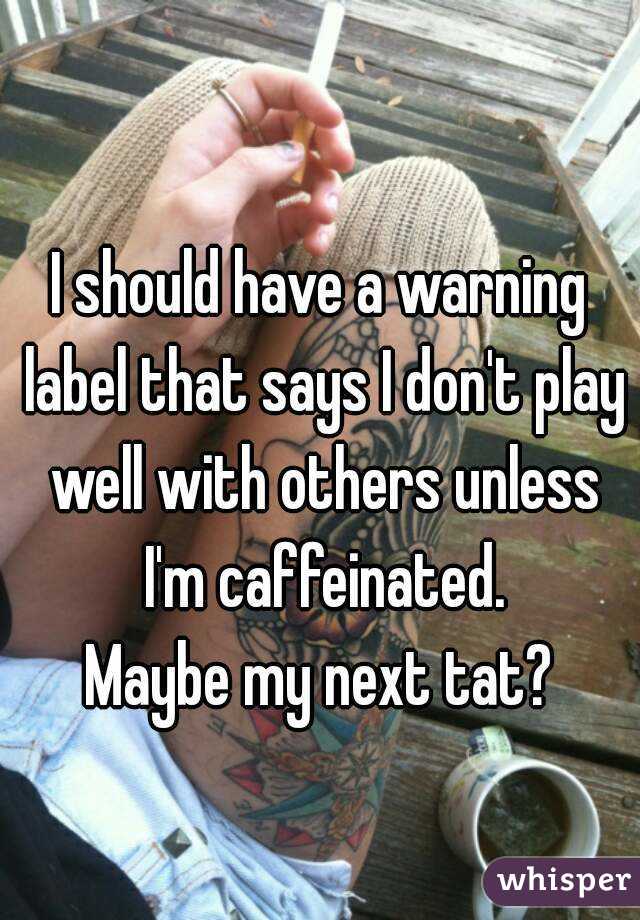 
I should have a warning label that says I don't play well with others unless I'm caffeinated.
Maybe my next tat?