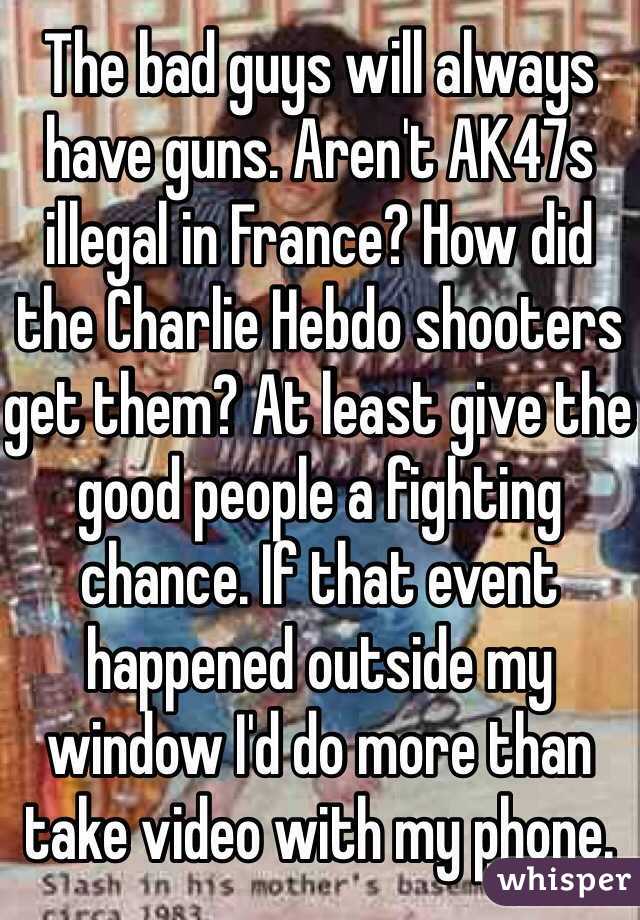 The bad guys will always have guns. Aren't AK47s illegal in France? How did the Charlie Hebdo shooters get them? At least give the good people a fighting chance. If that event happened outside my window I'd do more than take video with my phone.