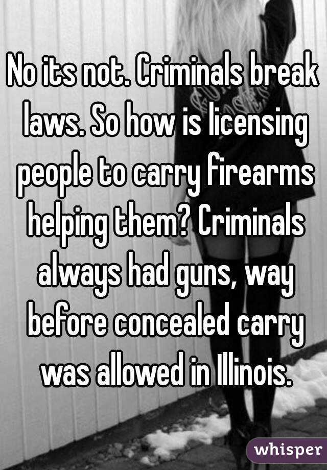 No its not. Criminals break laws. So how is licensing people to carry firearms helping them? Criminals always had guns, way before concealed carry was allowed in Illinois.