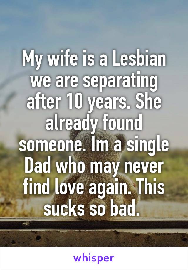 My wife is a Lesbian we are separating after 10 years. She already found someone. Im a single Dad who may never find love again. This sucks so bad. 