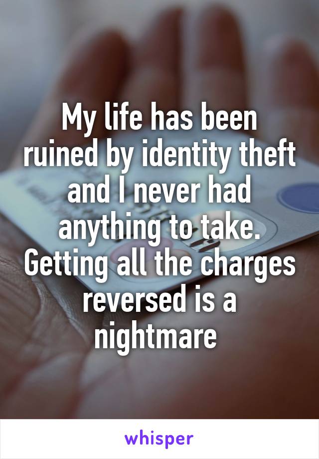 My life has been ruined by identity theft and I never had anything to take. Getting all the charges reversed is a nightmare 