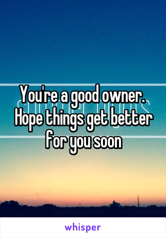 You're a good owner. 
Hope things get better for you soon