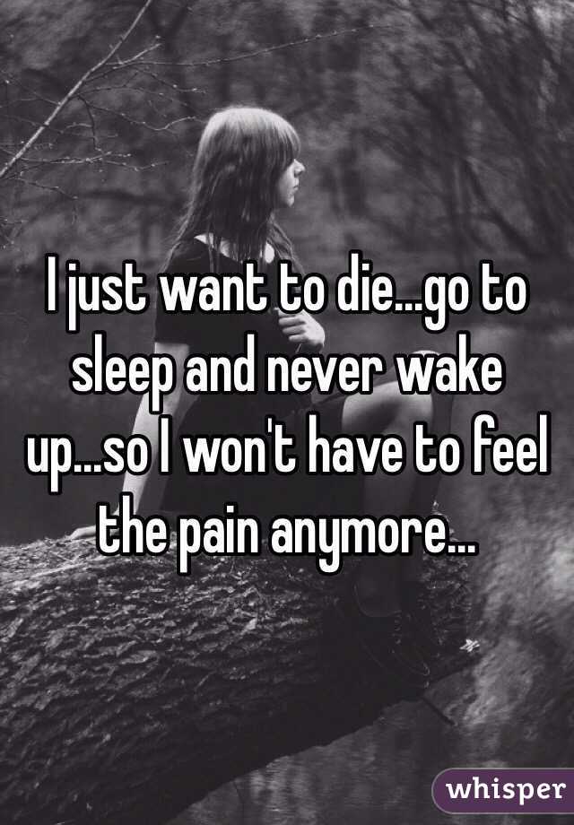 I just want to die...go to sleep and never wake up...so I won't have to feel the pain anymore...
