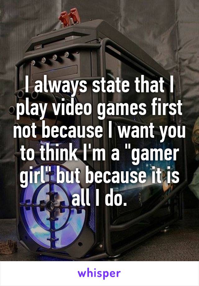 I always state that I play video games first not because I want you to think I'm a "gamer girl" but because it is all I do.