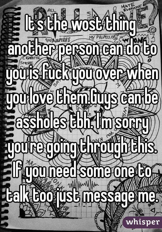 It's the wost thing another person can do to you is fuck you over when you love them.Guys can be assholes tbh. I'm sorry you're going through this. If you need some one to talk too just message me.