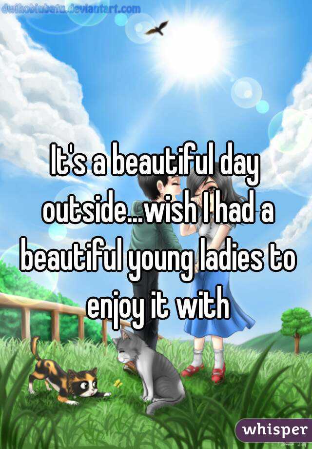 It's a beautiful day outside...wish I had a beautiful young ladies to enjoy it with