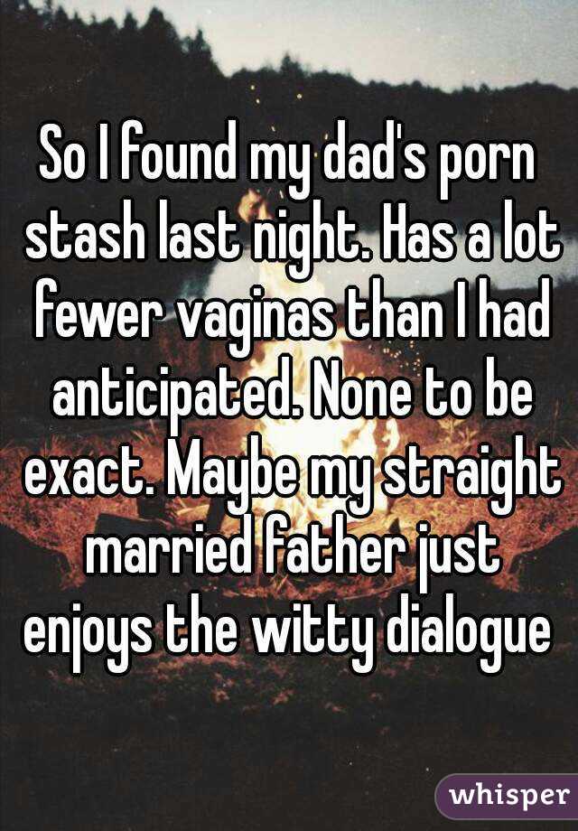 So I found my dad's porn stash last night. Has a lot fewer vaginas than I had anticipated. None to be exact. Maybe my straight married father just enjoys the witty dialogue 