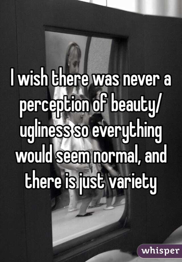 I wish there was never a perception of beauty/ugliness so everything would seem normal, and there is just variety