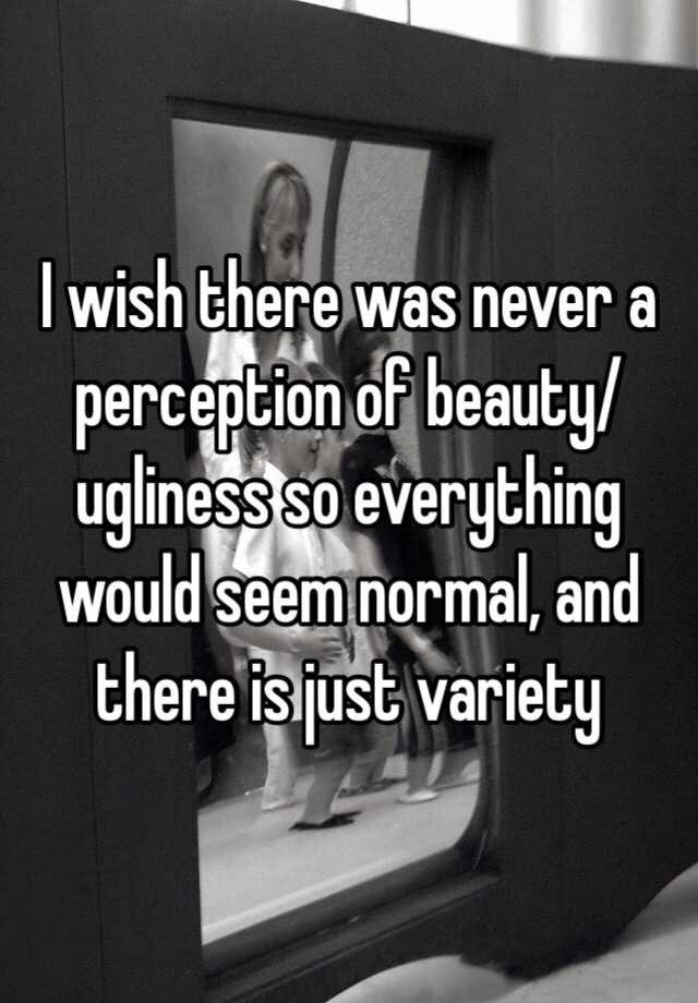 I wish there was never a perception of beauty/ugliness so everything would seem normal, and there is just variety